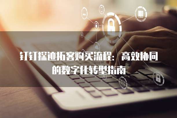 钉钉探迹拓客购买流程:高效协同的数字化转型指南