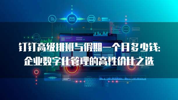 钉钉高级排班与假期一个月多少钱:企业数字化管理的高性价比之选