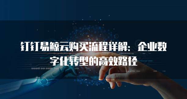 钉钉易鲸云购买流程详解:企业数字化转型的高效路径