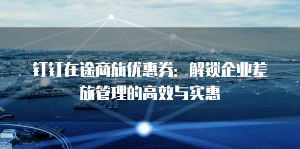 钉钉在途商旅优惠券:解锁企业差旅管理的高效与实惠