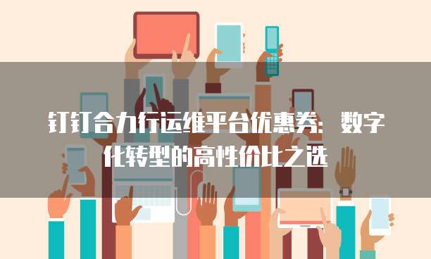 钉钉合力行运维平台优惠券:数字化转型的高性价比之选