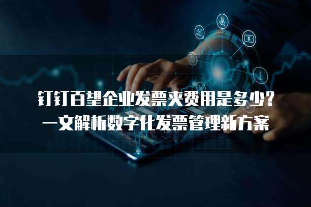 钉钉百望企业发票夹费用是多少?一文解析数字化发票管理新方案