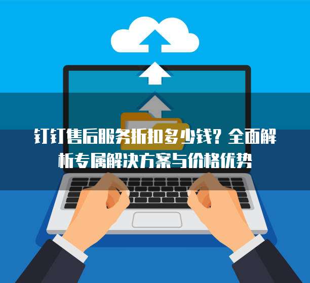 钉钉售后服务折扣多少钱?全面解析专属解决方案与价格优势