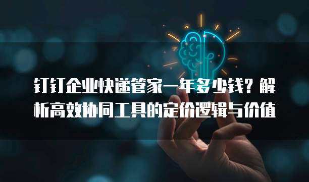 钉钉企业快递管家一年多少钱?解析高效协同工具的定价逻辑与价值