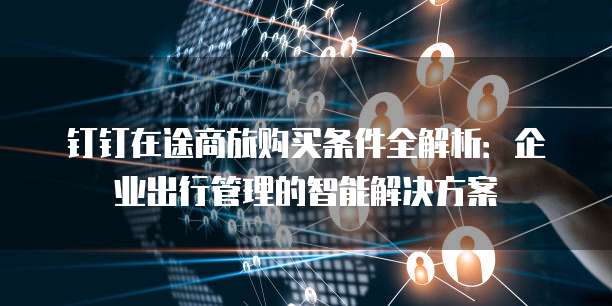 钉钉在途商旅购买条件全解析:企业出行管理的智能解决方案