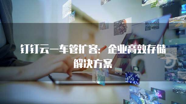钉钉云一车管扩容:企业高效存储解决方案