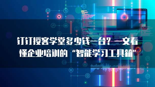 钉钉授客学堂多少钱一台?一文看懂企业培训的“智能学习工具箱”