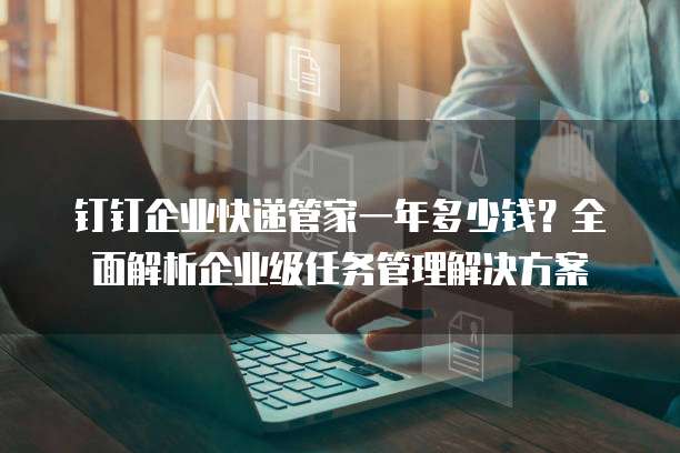 钉钉企业快递管家一年多少钱?全面解析企业级任务管理解决方案