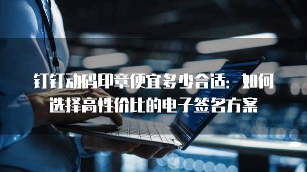 钉钉动码印章便宜多少合适:如何选择高性价比的电子签名方案