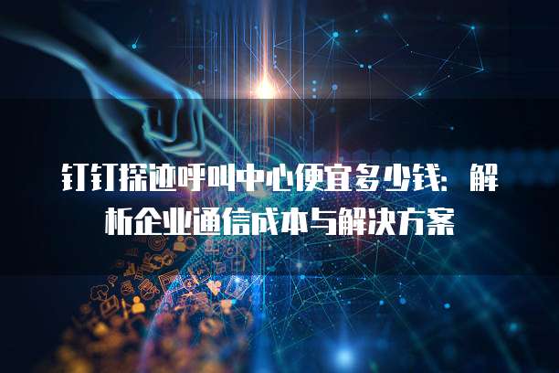 钉钉探迹呼叫中心便宜多少钱：解析企业通信成本与解决方案