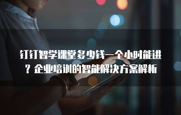 钉钉智学课堂多少钱一个小时能进？企业培训的智能解决方案解析