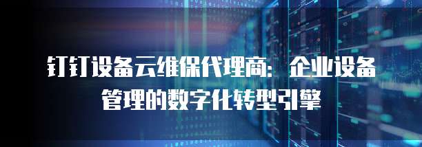 钉钉设备云维保代理商:企业设备管理的数字化转型引擎