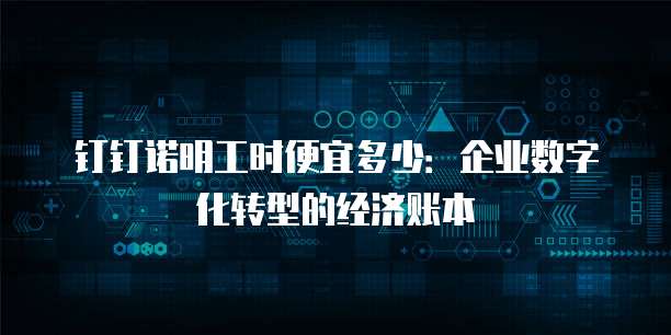 钉钉诺明工时便宜多少:企业数字化转型的经济账本