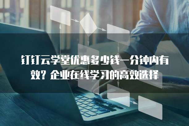 钉钉云学堂优惠多少钱一分钟内有效?企业在线学习的高效选择