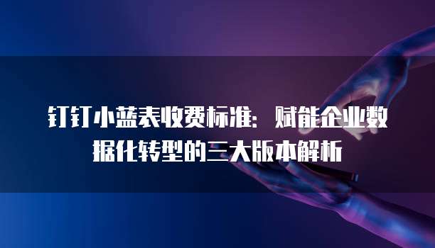 钉钉小蓝表收费标准:赋能企业数据化转型的三大版本解析