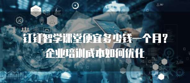 钉钉智学课堂便宜多少钱一个月?企业培训成本如何优化