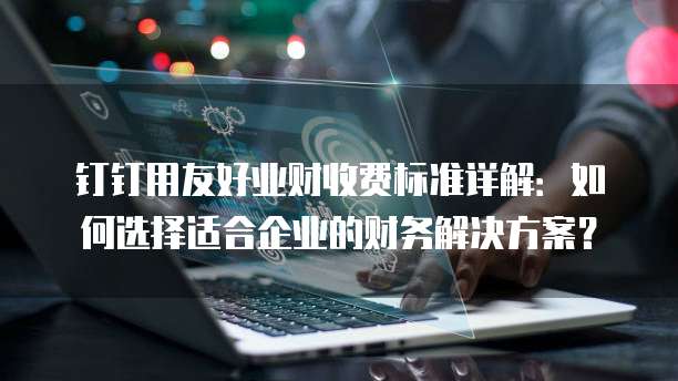 钉钉用友好业财收费标准详解:如何选择适合企业的财务解决方案?