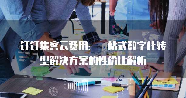 钉钉集客云费用:一站式数字化转型解决方案的性价比解析