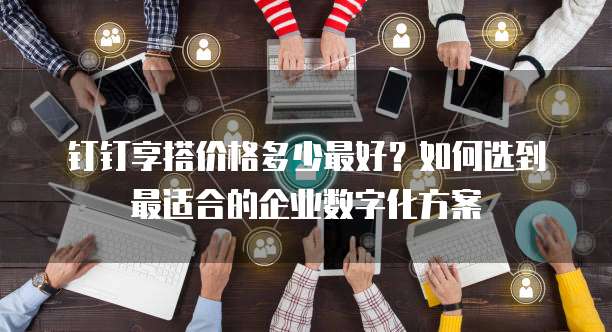 钉钉享搭价格多少最好?如何选到最适合的企业数字化方案