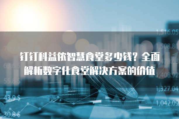 钉钉科益侬智慧食堂多少钱?全面解析数字化食堂解决方案的价值