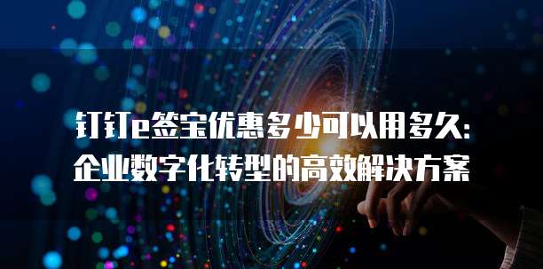 钉钉e签宝优惠多少可以用多久:企业数字化转型的高效解决方案