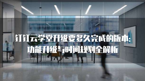 钉钉云学堂升级要多久完成的版本:功能升级与时间规划全解析