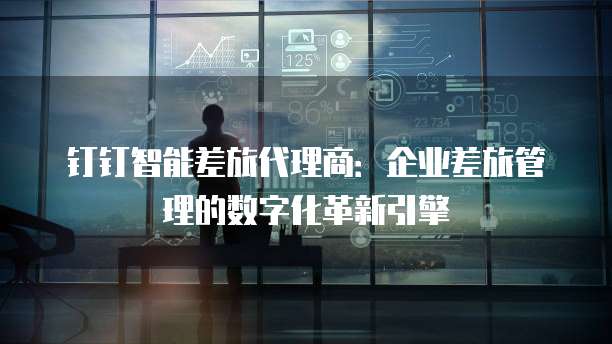 钉钉智能差旅代理商:企业差旅管理的数字化革新引擎