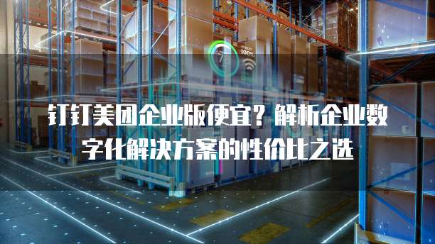 钉钉美团企业版便宜?解析企业数字化解决方案的性价比之选
