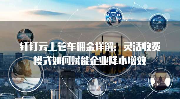 钉钉云上管车佣金详解:灵活收费模式如何赋能企业降本增效