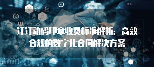 钉钉动码印章收费标准解析:高效合规的数字化合同解决方案
