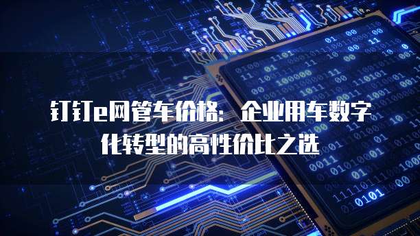钉钉e网管车价格:企业用车数字化转型的高性价比之选