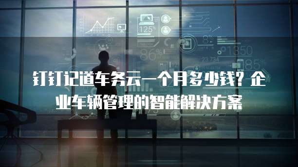钉钉记道车务云一个月多少钱?企业车辆管理的智能解决方案