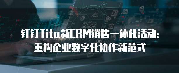 钉钉Tita新CRM销售一体化活动:重构企业数字化协作新范式
