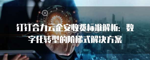 钉钉合力云企安收费标准解析:数字化转型的阶梯式解决方案