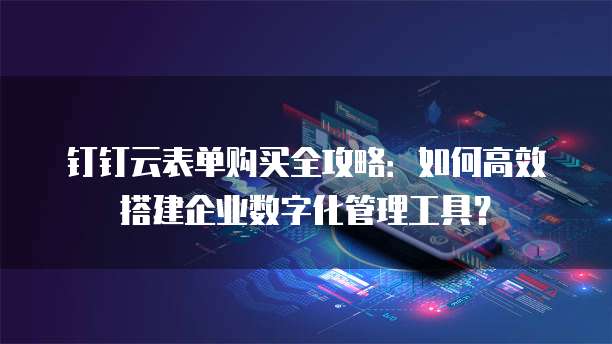 钉钉云表单购买全攻略:如何高效搭建企业数字化管理工具?