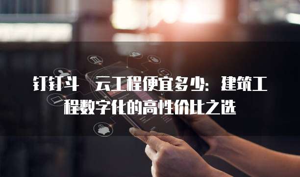 钉钉斗栱云工程便宜多少:建筑工程数字化的高性价比之选