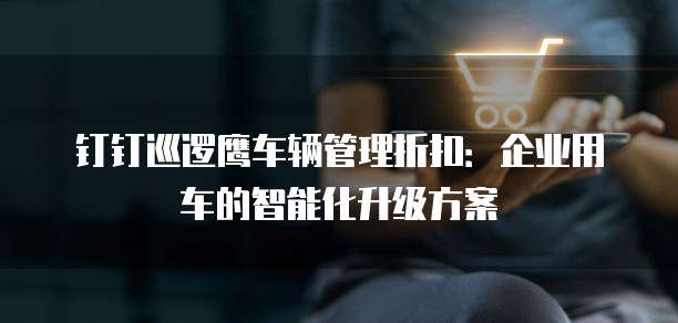 钉钉巡逻鹰车辆管理折扣:企业用车的智能化升级方案
