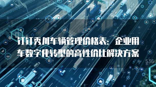 钉钉秀川车辆管理价格表:企业用车数字化转型的高性价比解决方案