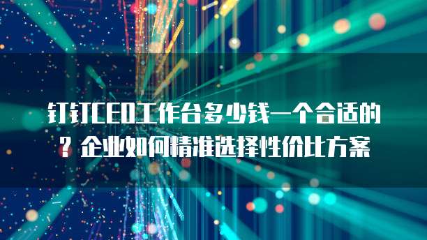 钉钉CEO工作台多少钱一个合适的?企业如何精准选择性价比方案