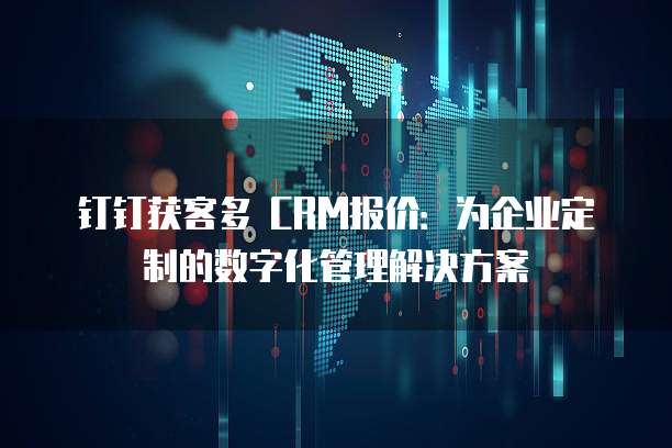 钉钉获客多 CRM报价:为企业定制的数字化管理解决方案