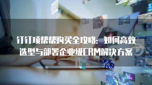 钉钉项帮帮购买全攻略:如何高效选型与部署企业级CRM解决方案