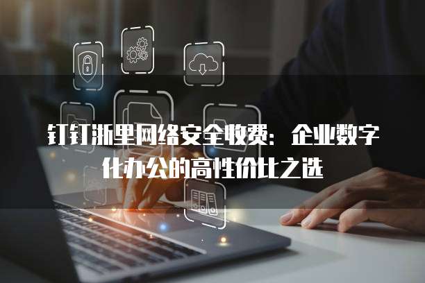 钉钉浙里网络安全收费:企业数字化办公的高性价比之选