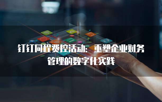 钉钉同程费控活动:重塑企业财务管理的数字化实践