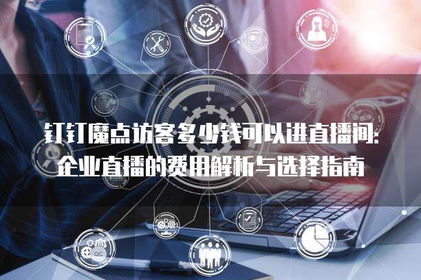 钉钉魔点访客多少钱可以进直播间：企业直播的费用解析与选择指南