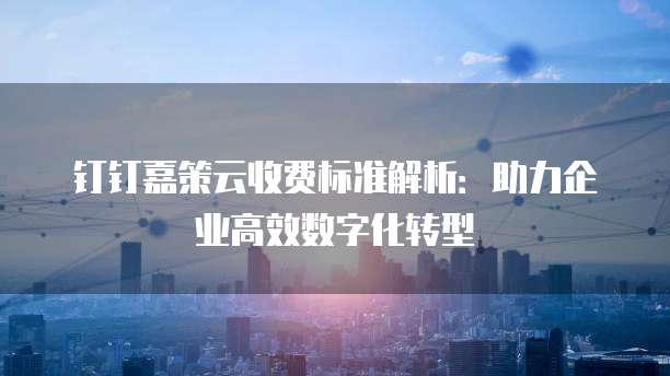 钉钉嘉策云收费标准解析:助力企业高效数字化转型
