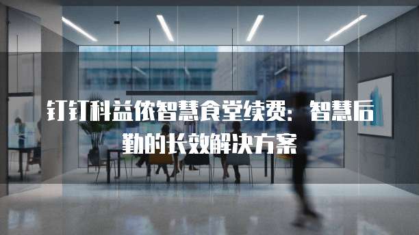 钉钉科益侬智慧食堂续费:智慧后勤的长效解决方案