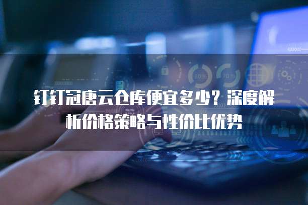 钉钉冠唐云仓库便宜多少?深度解析价格策略与性价比优势