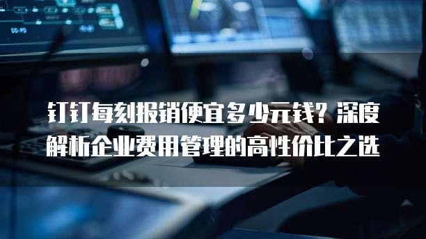 钉钉每刻报销便宜多少元钱?深度解析企业费用管理的高性价比之选