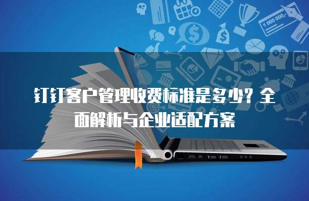 钉钉客户管理收费标准是多少?全面解析与企业适配方案