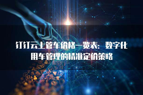 钉钉云上管车价格一览表:数字化用车管理的精准定价策略